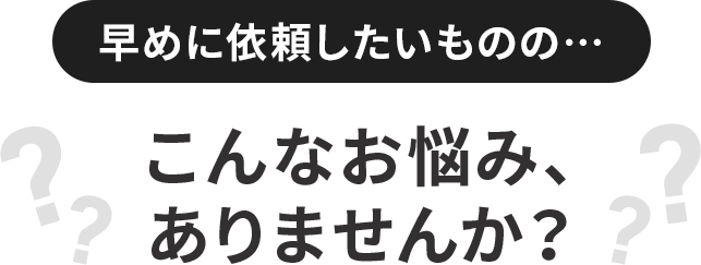 早めに依頼したいものの…こんなお悩み、ありませんか?